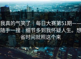 我真的气笑了｜每日大赛第51期——随手一搜｜细节多到我怀疑人生。想省时间就照这个来