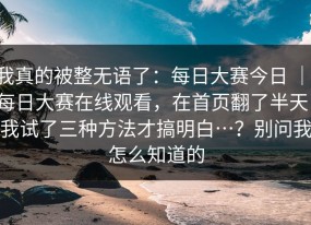 我真的被整无语了：每日大赛今日 ｜ 每日大赛在线观看，在首页翻了半天：我试了三种方法才搞明白…？别问我怎么知道的