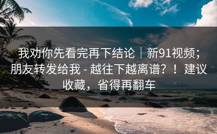 我劝你先看完再下结论｜新91视频；朋友转发给我 - 越往下越离谱？！建议收藏，省得再翻车