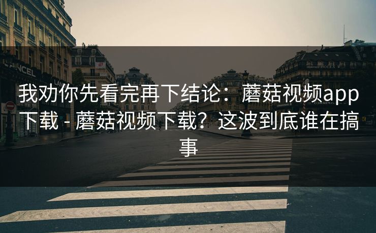 我劝你先看完再下结论:蘑菇视频app下载 - 蘑菇视频下载?这波到底谁在搞事 我劝你先看完再下结论:蘑菇视频app下载 - 蘑菇视频下载?这波到底谁在搞事