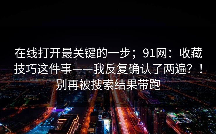 在线打开最关键的一步;91网:收藏技巧这件事——我反复确认了两遍?!别再被搜索结果带跑 在线打开最关键的一步;91网:收藏技巧这件事——我反复确认了两遍?!别再被搜索结果带跑