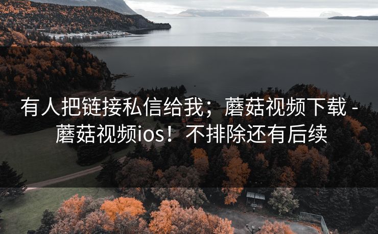 有人把链接私信给我;蘑菇视频下载 - 蘑菇视频ios!不排除还有后续 有人把链接私信给我;蘑菇视频下载 - 蘑菇视频ios!不排除还有后续