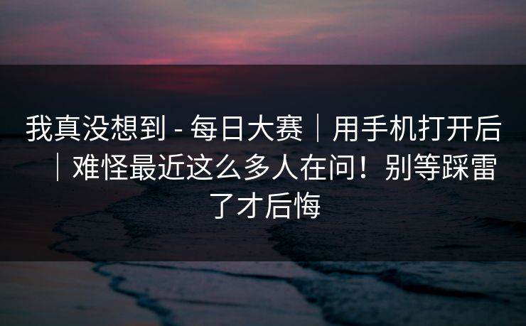 我真没想到 - 每日大赛｜用手机打开后｜难怪最近这么多人在问！别等踩雷了才后悔