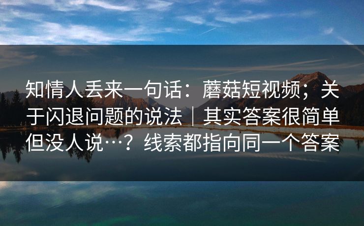 知情人丢来一句话：蘑菇短视频；关于闪退问题的说法｜其实答案很简单但没人说…？线索都指向同一个答案