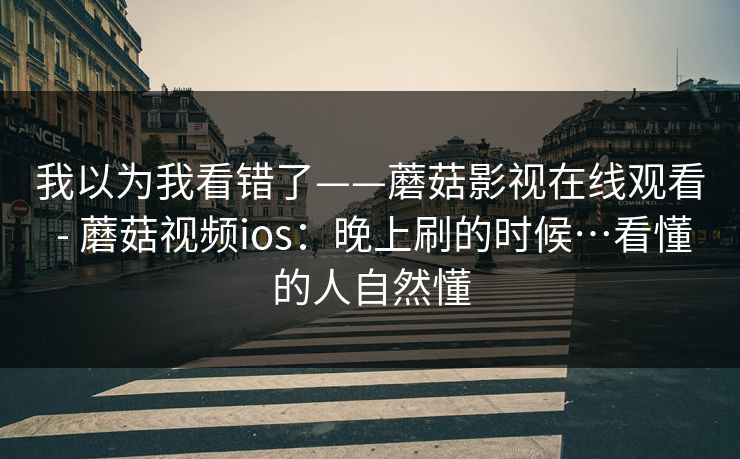 我以为我看错了——蘑菇影视在线观看 - 蘑菇视频ios：晚上刷的时候…看懂的人自然懂