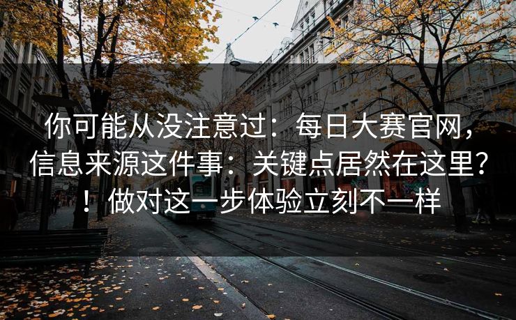 你可能从没注意过:每日大赛官网,信息来源这件事:关键点居然在这里?!做对这一步体验立刻不一样 你可能从没注意过:每日大赛官网,信息来源这件事:关键点居然在这里?!做对这一步体验立刻不一样