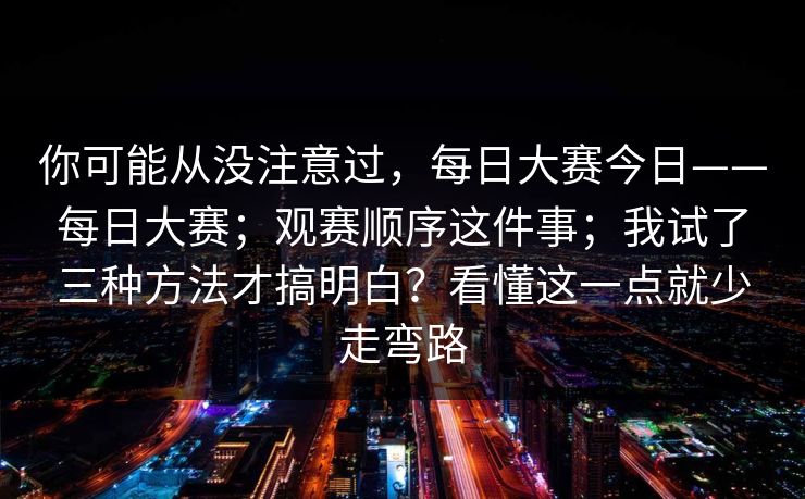 你可能从没注意过，每日大赛今日——每日大赛；观赛顺序这件事；我试了三种方法才搞明白？看懂这一点就少走弯路