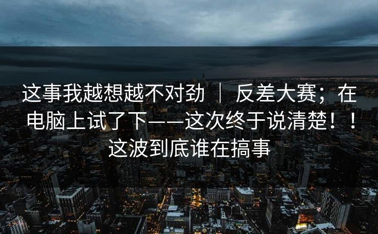 这事我越想越不对劲 | 反差大赛;在电脑上试了下——这次终于说清楚!!这波到底谁在搞事 这事我越想越不对劲 | 反差大赛;在电脑上试了下——这次终于说清楚!!这波到底谁在搞事