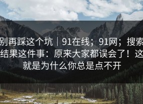 别再踩这个坑｜91在线；91网；搜索结果这件事：原来大家都误会了！这就是为什么你总是点不开