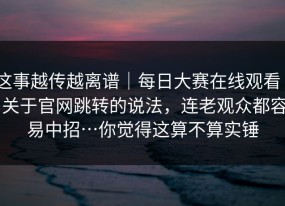 这事越传越离谱｜每日大赛在线观看 - 关于官网跳转的说法，连老观众都容易中招…你觉得这算不算实锤