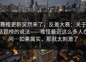 赛程更新突然来了，反差大赛：关于话题榜的说法——难怪最近这么多人在问…如果属实，那就太刺激了