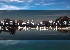 看似普通，其实有门道，蘑菇视频电脑版？！做对这一步体验立刻不一样