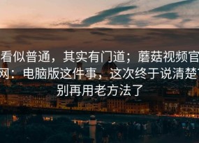 看似普通，其实有门道；蘑菇视频官网：电脑版这件事，这次终于说清楚？别再用老方法了