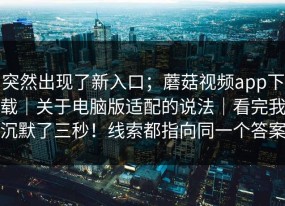 突然出现了新入口；蘑菇视频app下载｜关于电脑版适配的说法｜看完我沉默了三秒！线索都指向同一个答案