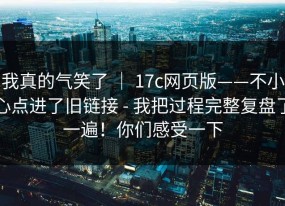 我真的气笑了 ｜ 17c网页版——不小心点进了旧链接 - 我把过程完整复盘了一遍！你们感受一下