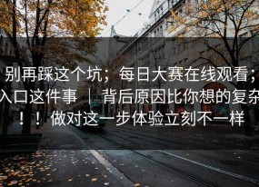 别再踩这个坑；每日大赛在线观看；入口这件事 ｜ 背后原因比你想的复杂！！做对这一步体验立刻不一样