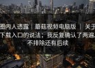 圈内人透露｜蘑菇视频电脑版 ｜ 关于下载入口的说法；我反复确认了两遍。不排除还有后续