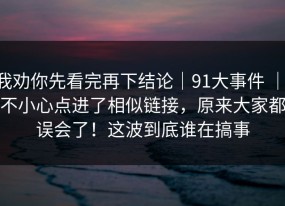 我劝你先看完再下结论｜91大事件 ｜ 不小心点进了相似链接，原来大家都误会了！这波到底谁在搞事