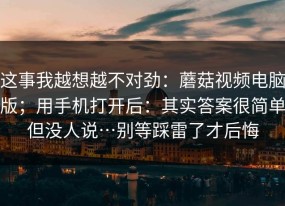 这事我越想越不对劲：蘑菇视频电脑版；用手机打开后：其实答案很简单但没人说…别等踩雷了才后悔