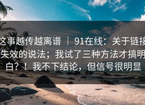 这事越传越离谱 ｜ 91在线：关于链接失效的说法；我试了三种方法才搞明白？！我不下结论，但信号很明显