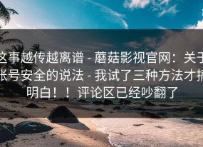 这事越传越离谱 - 蘑菇影视官网：关于账号安全的说法 - 我试了三种方法才搞明白！！评论区已经吵翻了