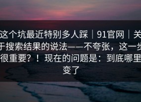 这个坑最近特别多人踩｜91官网｜关于搜索结果的说法——不夸张，这一步很重要？！现在的问题是：到底哪里变了