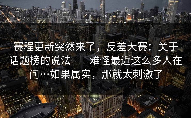 赛程更新突然来了，反差大赛：关于话题榜的说法——难怪最近这么多人在问…如果属实，那就太刺激了