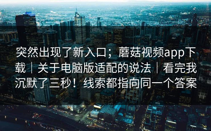 突然出现了新入口；蘑菇视频app下载｜关于电脑版适配的说法｜看完我沉默了三秒！线索都指向同一个答案