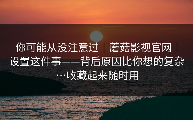 你可能从没注意过｜蘑菇影视官网｜设置这件事——背后原因比你想的复杂…收藏起来随时用