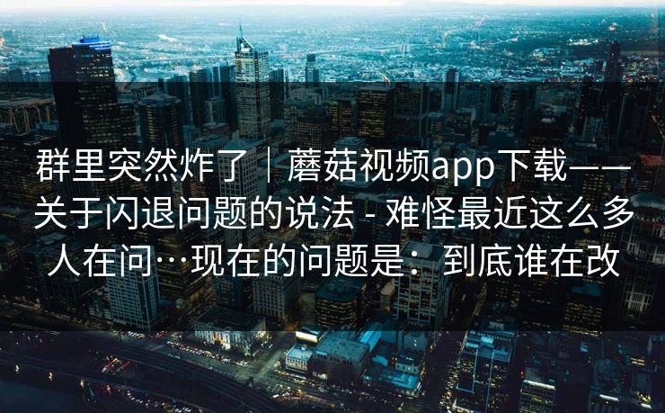 群里突然炸了｜蘑菇视频app下载——关于闪退问题的说法 - 难怪最近这么多人在问…现在的问题是：到底谁在改