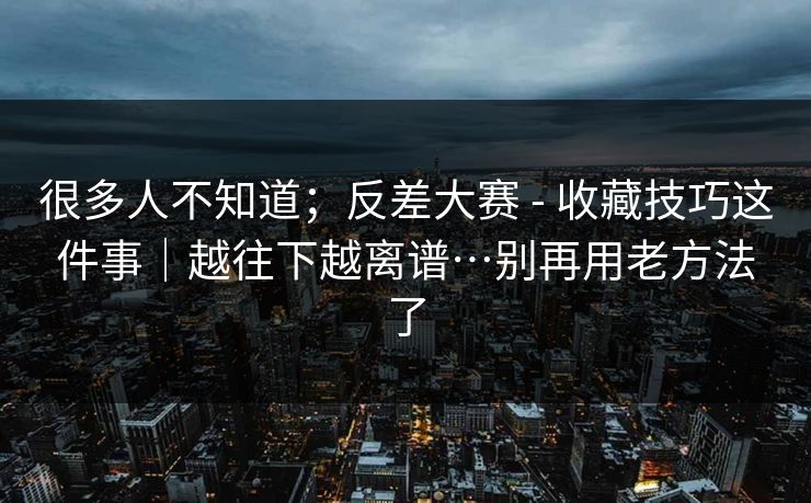 很多人不知道；反差大赛 - 收藏技巧这件事｜越往下越离谱…别再用老方法了