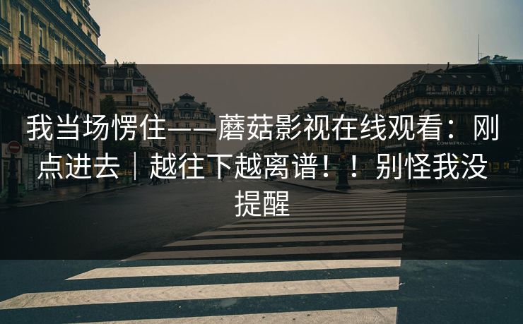 我当场愣住——蘑菇影视在线观看:刚点进去|越往下越离谱!!别怪我没提醒 我当场愣住——蘑菇影视在线观看:刚点进去|越往下越离谱!!别怪我没提醒