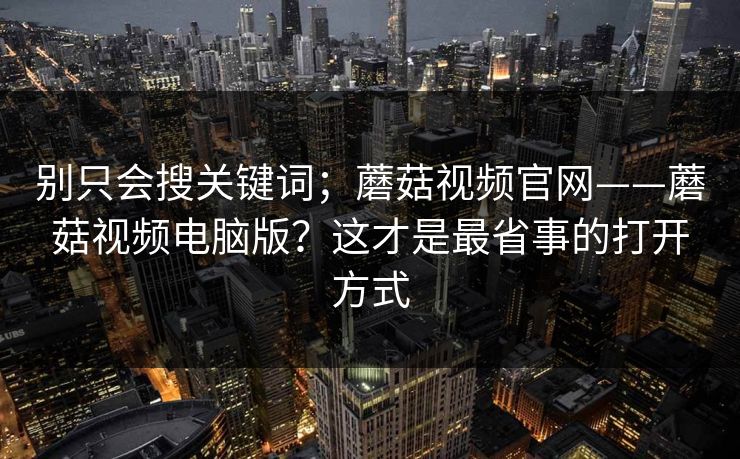 别只会搜关键词；蘑菇视频官网——蘑菇视频电脑版？这才是最省事的打开方式