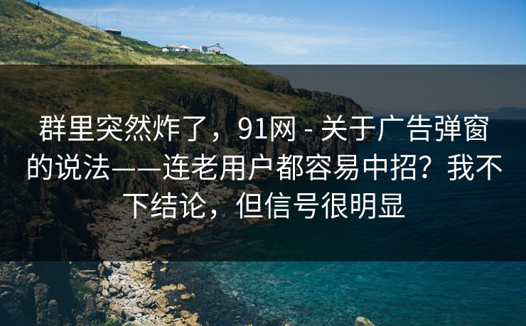 群里突然炸了，91网 - 关于广告弹窗的说法——连老用户都容易中招？我不下结论，但信号很明显