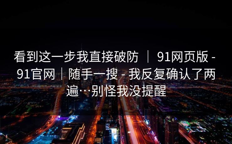 看到这一步我直接破防 | 91网页版 - 91官网|随手一搜 - 我反复确认了两遍…别怪我没提醒 看到这一步我直接破防 | 91网页版 - 91官网|随手一搜 - 我反复确认了两遍…别怪我没提醒