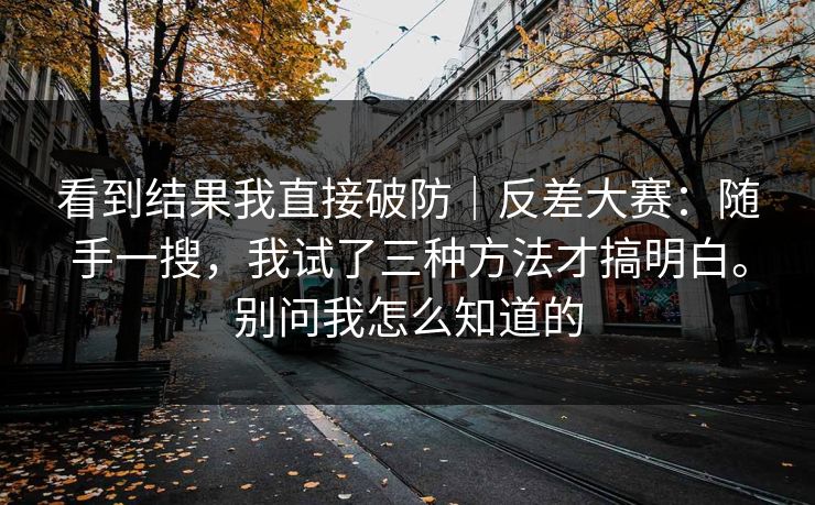 看到结果我直接破防|反差大赛:随手一搜,我试了三种方法才搞明白。别问我怎么知道的 看到结果我直接破防|反差大赛:随手一搜,我试了三种方法才搞明白。别问我怎么知道的