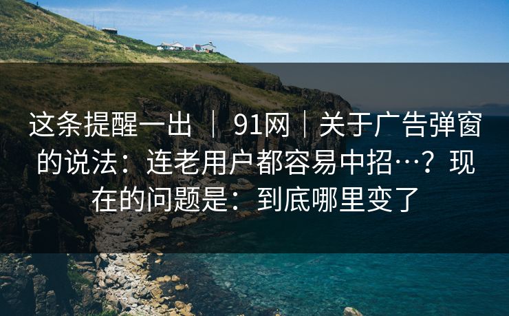 这条提醒一出 ｜ 91网｜关于广告弹窗的说法：连老用户都容易中招…？现在的问题是：到底哪里变了