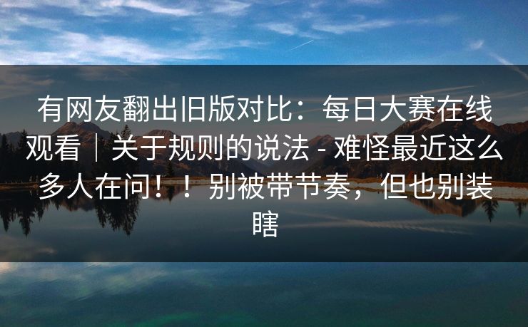 有网友翻出旧版对比:每日大赛在线观看|关于规则的说法 - 难怪最近这么多人在问!!别被带节奏,但也别装瞎 有网友翻出旧版对比:每日大赛在线观看|关于规则的说法 - 难怪最近这么多人在问!!别被带节奏,但也别装瞎