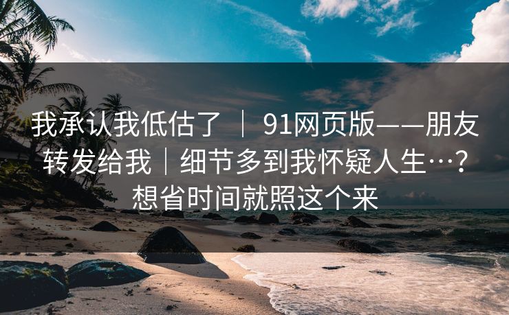 我承认我低估了 | 91网页版——朋友转发给我|细节多到我怀疑人生…?想省时间就照这个来 我承认我低估了 | 91网页版——朋友转发给我|细节多到我怀疑人生…?想省时间就照这个来