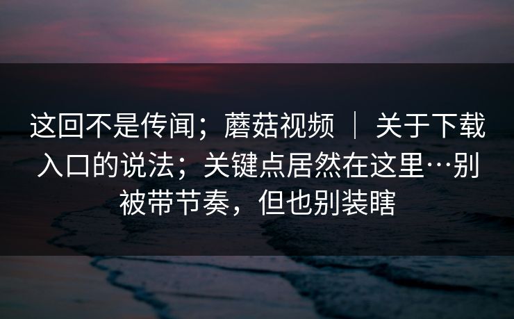 这回不是传闻;蘑菇视频 | 关于下载入口的说法;关键点居然在这里…别被带节奏,但也别装瞎 这回不是传闻;蘑菇视频 | 关于下载入口的说法;关键点居然在这里…别被带节奏,但也别装瞎