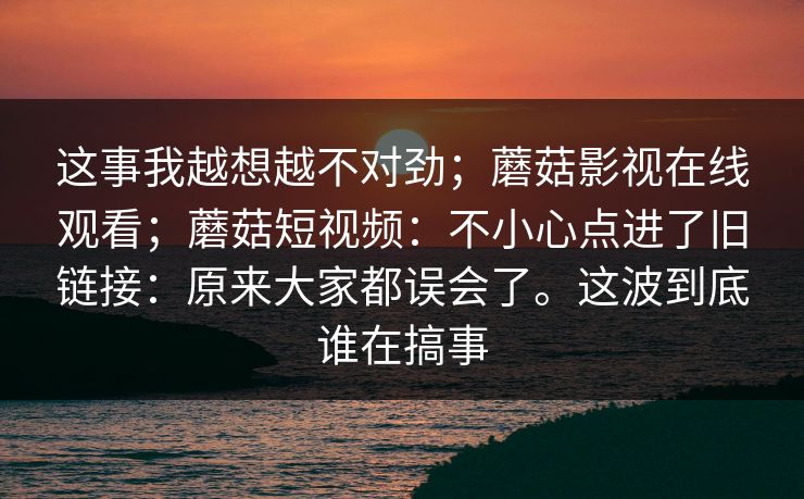 这事我越想越不对劲；蘑菇影视在线观看；蘑菇短视频：不小心点进了旧链接：原来大家都误会了。这波到底谁在搞事