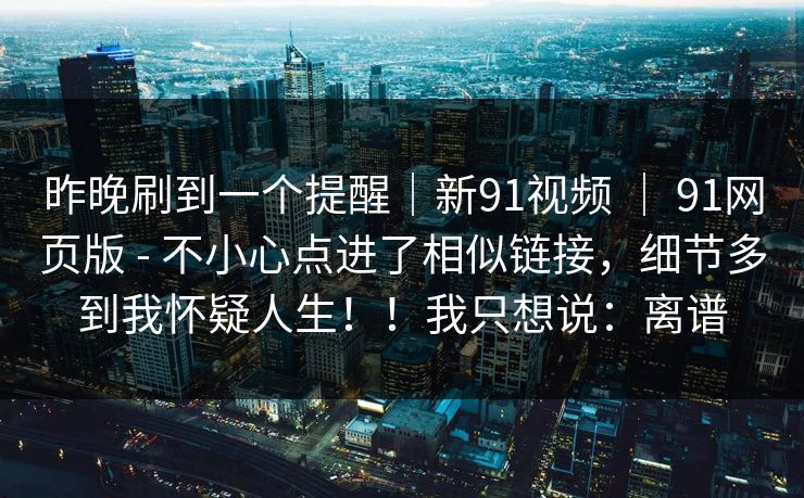 昨晚刷到一个提醒｜新91视频 ｜ 91网页版 - 不小心点进了相似链接，细节多到我怀疑人生！！我只想说：离谱