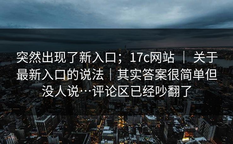 突然出现了新入口;17c网站 | 关于最新入口的说法|其实答案很简单但没人说…评论区已经吵翻了 突然出现了新入口;17c网站 | 关于最新入口的说法|其实答案很简单但没人说…评论区已经吵翻了