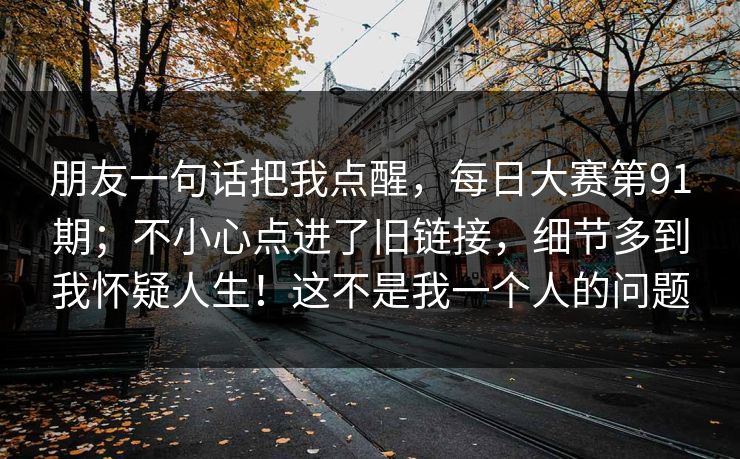 朋友一句话把我点醒,每日大赛第91期;不小心点进了旧链接,细节多到我怀疑人生!这不是我一个人的问题 朋友一句话把我点醒,每日大赛第91期;不小心点进了旧链接,细节多到我怀疑人生!这不是我一个人的问题