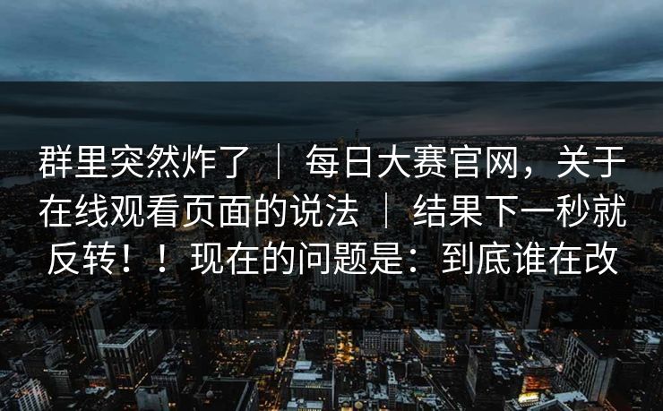 群里突然炸了 ｜ 每日大赛官网，关于在线观看页面的说法 ｜ 结果下一秒就反转！！现在的问题是：到底谁在改