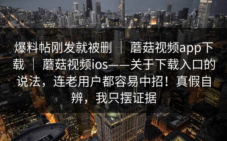 爆料帖刚发就被删 ｜ 蘑菇视频app下载 ｜ 蘑菇视频ios——关于下载入口的说法，连老用户都容易中招！真假自辨，我只摆证据