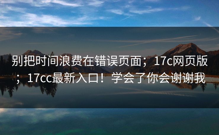 别把时间浪费在错误页面;17c网页版;17cc最新入口!学会了你会谢谢我 别把时间浪费在错误页面;17c网页版;17cc最新入口!学会了你会谢谢我