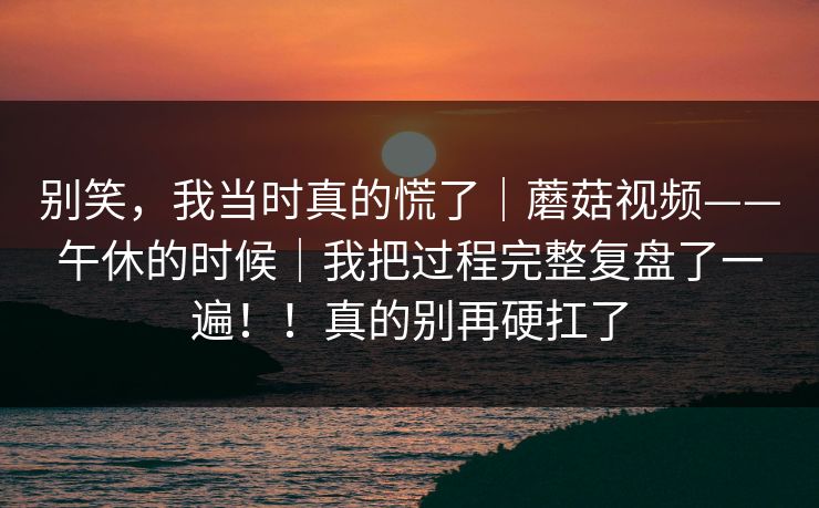 别笑，我当时真的慌了｜蘑菇视频——午休的时候｜我把过程完整复盘了一遍！！真的别再硬扛了