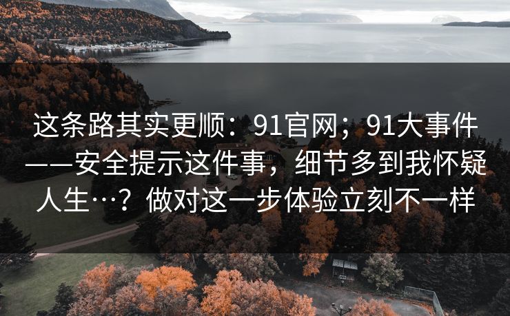 这条路其实更顺:91官网;91大事件——安全提示这件事,细节多到我怀疑人生…?做对这一步体验立刻不一样 这条路其实更顺:91官网;91大事件——安全提示这件事,细节多到我怀疑人生…?做对这一步体验立刻不一样