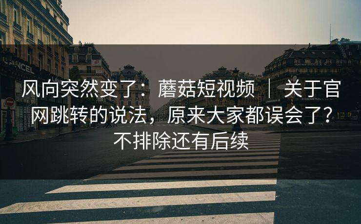 风向突然变了:蘑菇短视频 | 关于官网跳转的说法,原来大家都误会了?不排除还有后续 风向突然变了:蘑菇短视频 | 关于官网跳转的说法,原来大家都误会了?不排除还有后续